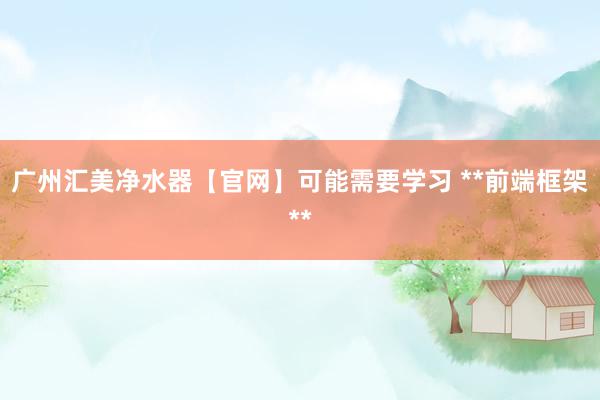 广州汇美净水器【官网】可能需要学习 **前端框架**